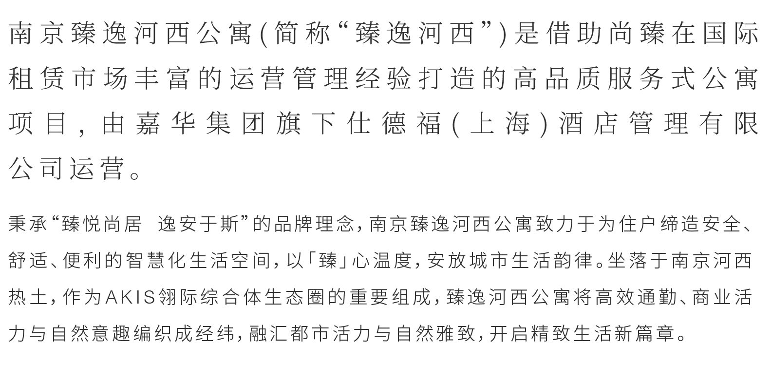 秉承“臻悦尚居 逸安于斯”的品牌理念，南京臻逸河西公寓致力于为住户缔造安全、舒适、便利的智慧化生活空间，以「臻」心温度，安放城市生活韵律。坐落于南京河西热土，作为AKIS翎际综合体生态圈的重要组成，臻逸河西公寓将高效通勤、商业活力与自然意趣编织成经纬，融汇都市活力与自然雅致，开启精致生活新篇章。