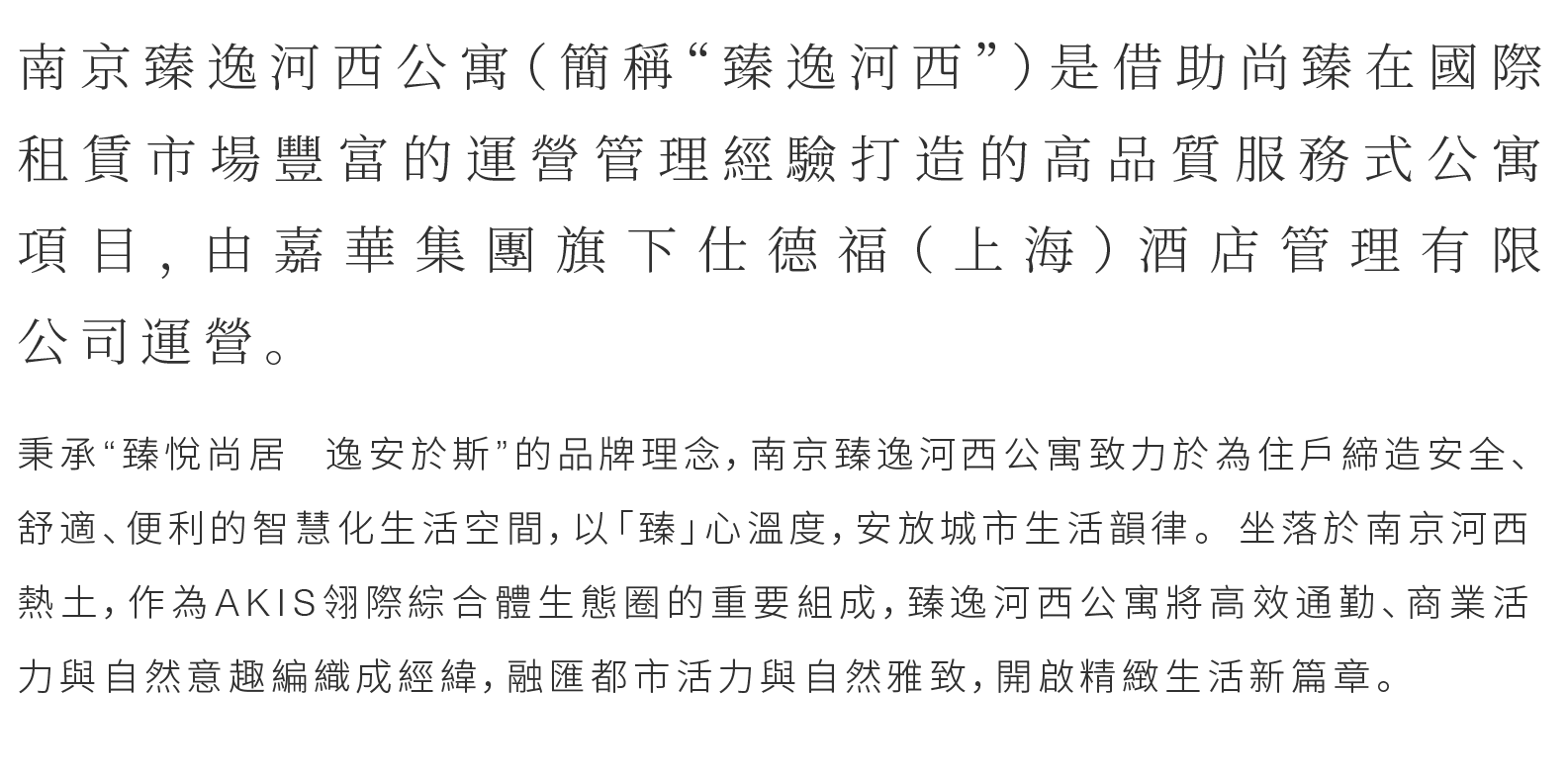 秉承“臻悅尚居 逸安於斯”的品牌理念，南京臻逸河西公寓致力於為住戶締造安全、舒適、便利的智慧化生活空間，以「臻」心溫度，安放城市生活韻律。坐落於南京河西熱土，作為AKIS翎際綜合體生態圈的重要組成，臻逸河西公寓將高效通勤、商業活力與自然意趣編織成經緯，融匯都市活力與自然雅致，開啟精緻生活新篇章。