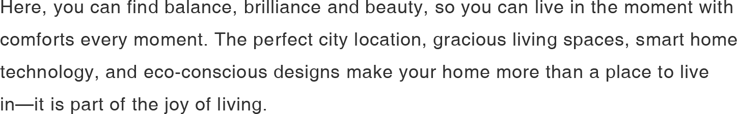 Here, you can find balance, brilliance and beauty, so you can live in the moment with comforts every moment. The perfect city location, gracious living spaces, smart home technology, and eco-conscious designs make your home more than a place to live in—it is part of the joy of living.