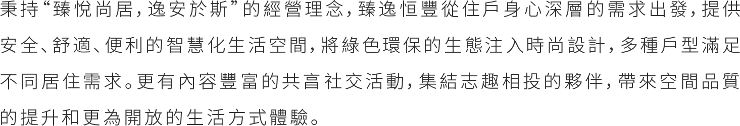 秉持“臻悅尚居，逸安於斯”的經營理念，臻逸恒豐從住戶身心深的需求出發，提供安全、舒適、便利的智慧化生活空間，將綠色環保的生態注入時尚設計，多種戶型滿足不同居住需求。更有內容豐富的共亯社交活動，集結志趣相投的夥伴，帶來空間品質的提升和更為開放的生活方式體驗。